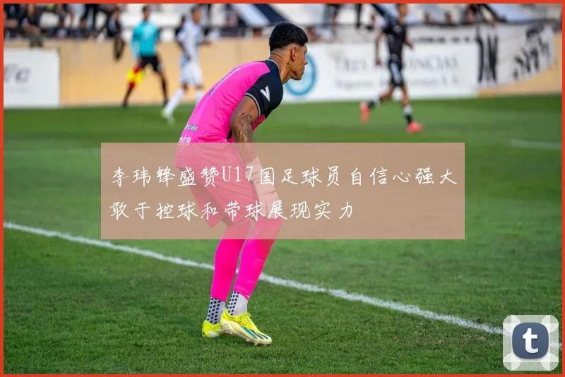李玮锋盛赞U17国足球员自信心强大敢于控球和带球展现实力