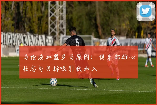马伦谈加盟罗马原因：俱乐部雄心壮志与目标吸引我加入