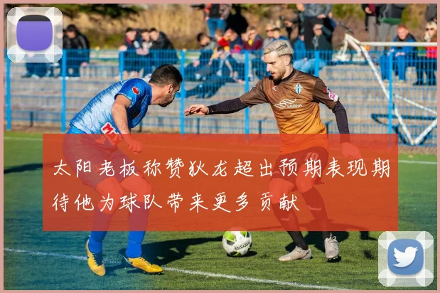 太阳老板称赞狄龙超出预期表现期待他为球队带来更多贡献