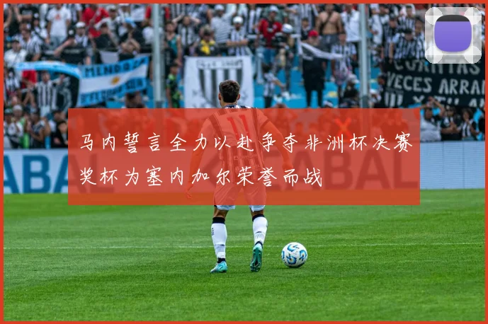 马内誓言全力以赴争夺非洲杯决赛奖杯为塞内加尔荣誉而战