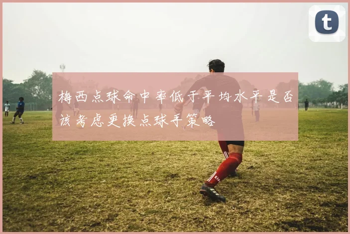 梅西点球命中率低于平均水平是否该考虑更换点球手策略