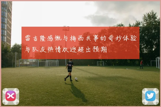 雷吉隆感慨与梅西共事的奇妙体验与队友热情欢迎超出预期