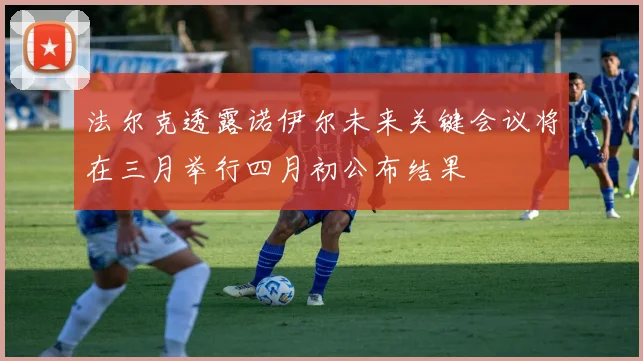 法尔克透露诺伊尔未来关键会议将在三月举行四月初公布结果