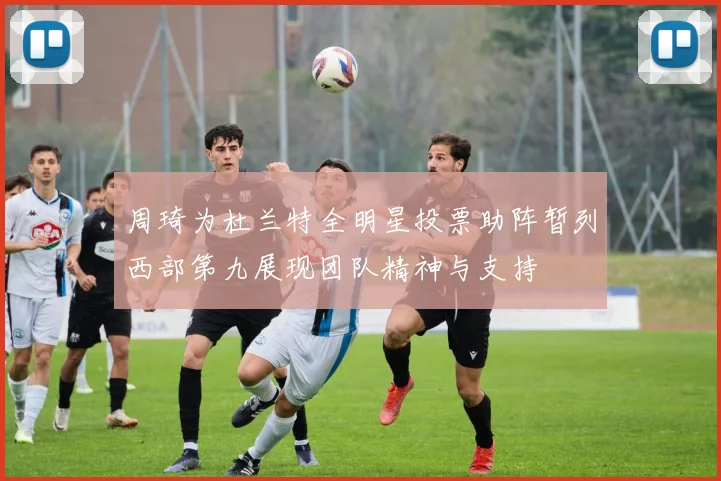 周琦为杜兰特全明星投票助阵暂列西部第九展现团队精神与支持