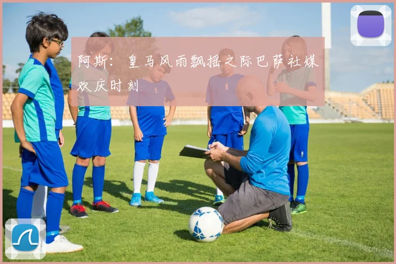 阿斯：皇马风雨飘摇之际巴萨社媒欢庆时刻