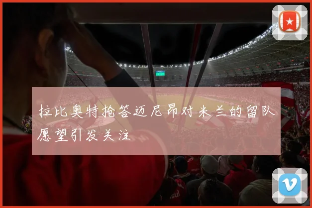 拉比奥特抢答迈尼昂对米兰的留队愿望引发关注
