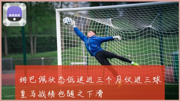 姆巴佩状态低迷近三个月仅进三球皇马战绩也随之下滑