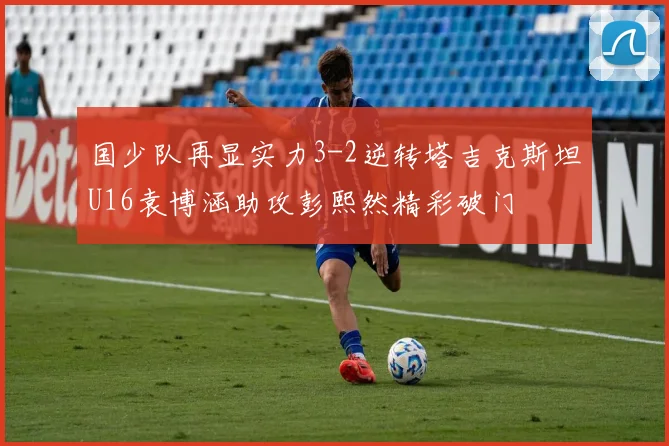 国少队再显实力3-2逆转塔吉克斯坦U16袁博涵助攻彭熙然精彩破门