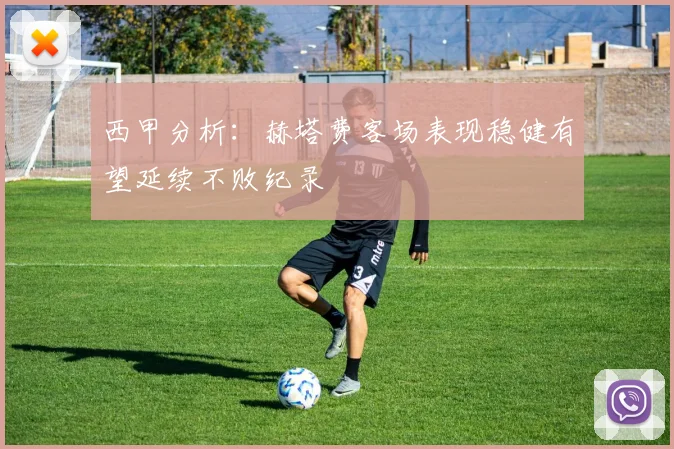 西甲分析：赫塔费客场表现稳健有望延续不败纪录