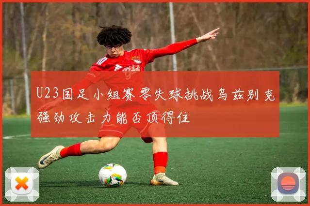 U23国足小组赛零失球挑战乌兹别克强劲攻击力能否顶得住