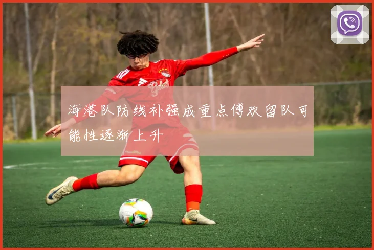 海港队防线补强成重点傅欢留队可能性逐渐上升