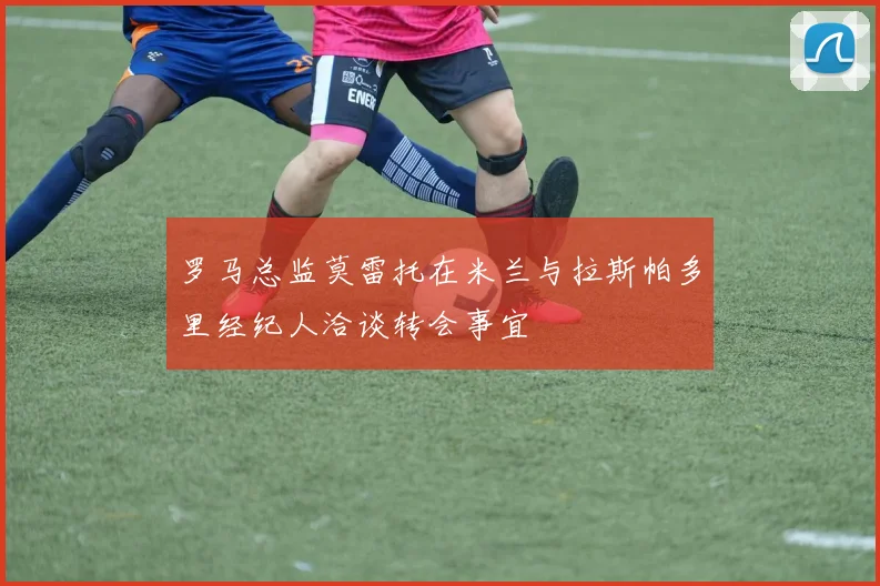 罗马总监莫雷托在米兰与拉斯帕多里经纪人洽谈转会事宜