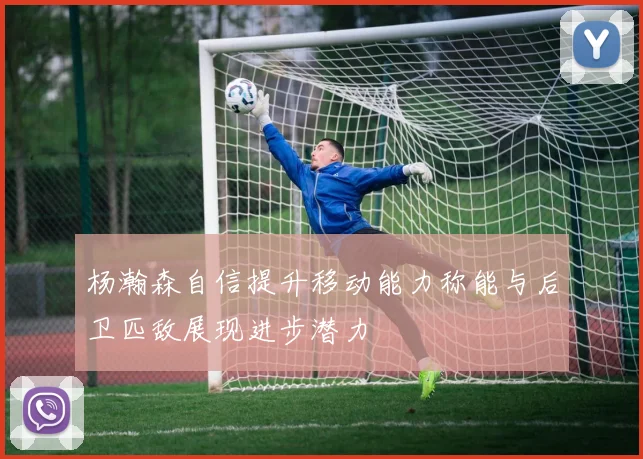 杨瀚森自信提升移动能力称能与后卫匹敌展现进步潜力