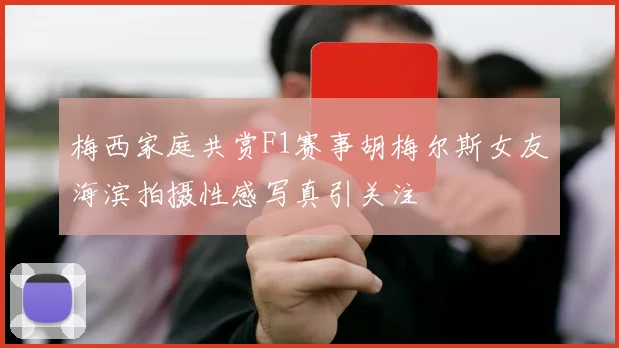 梅西家庭共赏F1赛事胡梅尔斯女友海滨拍摄性感写真引关注