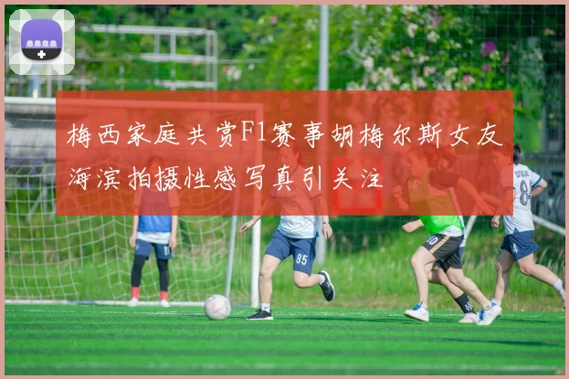 梅西家庭共赏F1赛事胡梅尔斯女友海滨拍摄性感写真引关注