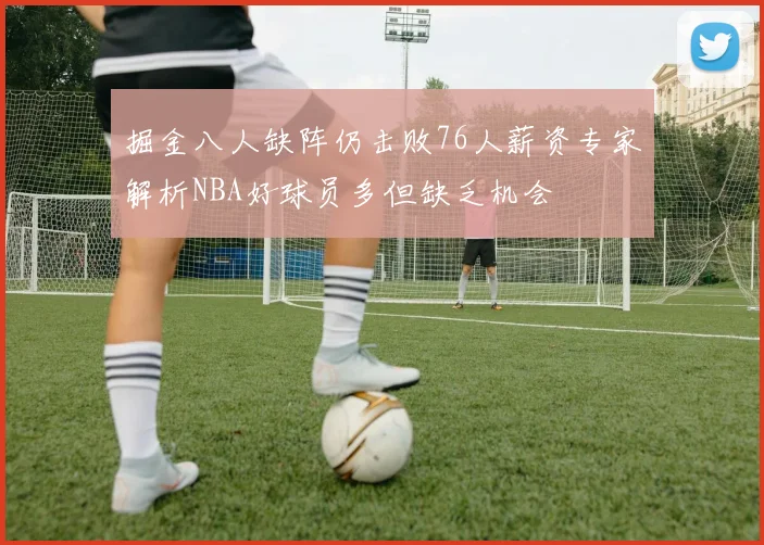 掘金八人缺阵仍击败76人薪资专家解析NBA好球员多但缺乏机会