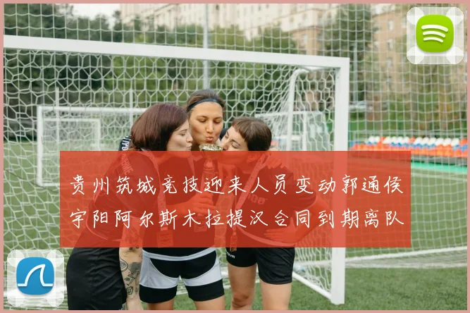 贵州筑城竞技迎来人员变动郭通侯宇阳阿尔斯木拉提汉合同到期离队
