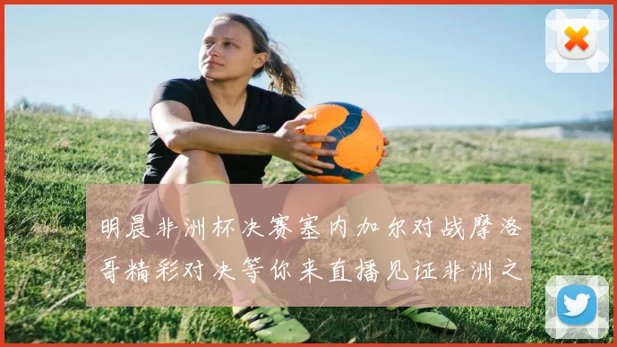 明晨非洲杯决赛塞内加尔对战摩洛哥精彩对决等你来直播见证非洲之王的诞生